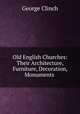 Old English Churches: Their Architecture, Furniture, Decoration, Monuments ., George Clinch 