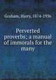 Perverted proverbs; a manual of immorals for the many, Graham, Harry, 1874-1936 
