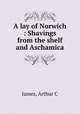 A lay of Norwich : Shavings from the shelf and Aschamica, Arthur C. James 