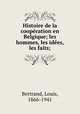 Histoire de la cooperation en Belgique; les hommes, les idees, les faits;, Bertrand, Louis, 1866-1941 
