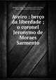Aveiro : berco da liberdade ; o coronel Jeronymo de Moraes Sarmento, Marques Gomes 