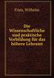 Die Wissenschaftliche und praktische Vorbildung fur das hohere Lehramt, Fries, Wilhelm 