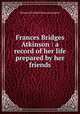 Frances Bridges Atkinson : a record of her life prepared by her friends, Margaret Elizabeth Munson Sangster 