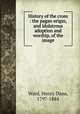 History of the cross : the pagan origin, and idolatrous adoption and worship, of the image, Ward, Henry Dana, 1797-1884 