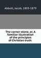 The corner-stone, or, A familiar illustration of the principles of Christian truth, Abbott, Jacob, 1803-1879 