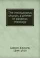 The institutional church; a primer in pastoral theology, Judson, Edward, 1844-1914 