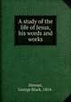 A study of the life of Jesus, his words and works, Stewart, George Black, 1854- 