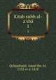 Kitab subh al-a`sh. 1, Qalqashand, Amad ibn Al, 1355 or 6-1418 