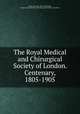 The Royal Medical and Chirurgical Society of London. Centenary, 1805-1905, Moore, Norman, 1847-1922,Paget, Stephen,Royal Medical and Chirurgical Society of London 