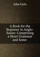 A Book for the Beginner in Anglo-Saxon: Comprising a Short Grammar and Some ., Earle, John 