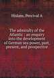 The admiralty of the Atlantic : an enquiry into the development of German sea power, past, present, and prospective, Percival A. Hislam 