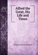 Alfred the Great, His Life and Times, George Frederick Bosworth 