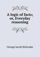A logic of facts; or, Everyday reasoning, Holyoake George Jacob 
