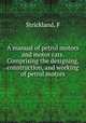 A manual of petrol motors and motor cars. Comprising the designing, construction, and working of petrol motors, F. Strickland 