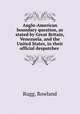 Anglo-American boundary question, as stated by Great Britain, Venezuela, and the United States, in their official despatches, Rugg, Rowland 