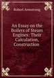 An Essay on the Boilers of Steam Engines: Their Calculation, Construction ., Robert Armstrong 