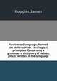 A universal language, formed on philosophical & analogical principles. Comprising a grammar-a dictionary of ralices.& pieces written in the language, Ruggles, James 