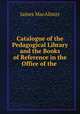 Catalogue of the Pedagogical Library and the Books of Reference in the Office of the ., James MacAlister 