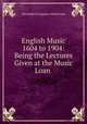 English Music 1604 to 1904: Being the Lectures Given at the Music Loan ., Worshipful Company of Musicians 