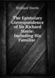 The Epistolary Correspondence of Sir Richard Steele: Including His Familiar ., Steele, Richard, Sir, 1672-1729 