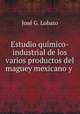 Estudio quimico-industrial de los varios productos del maguey mexicano y ., Jose G. Lobato 