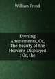 Evening Amusements, Or, The Beauty of the Heavens Displayed .: Or, the ., William Frend 