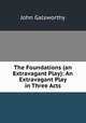 The Foundations (an Extravagant Play): An Extravagant Play in Three Acts, John Galsworthy 