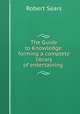 The Guide to Knowledge: forming a complete library of entertaining ., Robert Sears 