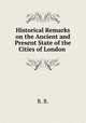 Historical Remarks on the Ancient and Present State of the Cities of London ., R. B. 