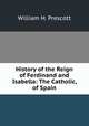 History of the Reign of Ferdinand and Isabella: The Catholic, of Spain, William H. Prescott 