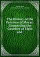 The History of the Province of Moray: Comprising the Counties of Elgin and ., Lachlan Shaw, James Frederick Skinner Gordon 