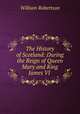 The History of Scotland: During the Reign of Queen Mary and King James VI ., William Robertson 