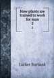 How plants are trained to work for man. 2, Burbank, Luther, 1849-1926 