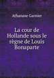 La cour de Hollande sous le regne de Louis Bonaparte, Athanase Garnier 