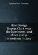 How George Rogers Clark won the Northwest, and other essays in western history, Reuben Gold Thwaites 