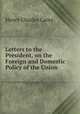 Letters to the President, on the Foreign and Domestic Policy of the Union ., Carey Henry Charles 