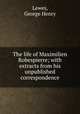 The life of Maximilien Robespierre; with extracts from his unpublished correspondence, Lewes, George Henry 