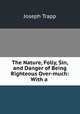 The Nature, Folly, Sin, and Danger of Being Righteous Over-much: With a ., Joseph Trapp 