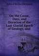 On the Cause, Date, and Duration of the Last Glacial Epoch of Geology, and ., Alfred Wilks Drayson 