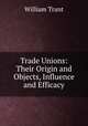 Trade Unions: Their Origin and Objects, Influence and Efficacy, William Trant 