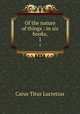 Of the nature of things : in six books,. 1, Titus Lucretius Carus 