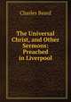The Universal Christ, and Other Sermons: Preached in Liverpool, Charles Beard 