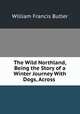 The Wild Northland, Being the Story of a Winter Journey With Dogs, Across ., William Francis Butler 