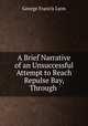 A Brief Narrative of an Unsuccessful Attempt to Reach Repulse Bay, Through ., George Francis Lyon 