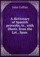 A dictionary of Spanish proverbs, tr., with illustr. from the Lat., Span ., John Collins 