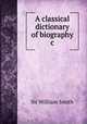 A classical dictionary of biography &c, Smith, William, Sir, 1813-1893 