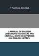 A MANUAL OF ENGLISH LITERATURE HISTORICAL AND CRITICAL: WITH AN APPENDIX ON ENGLISH METRES, Arnold, Thomas 