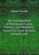 An Arrangement of Provincial Coins, Tokens, and Medalets: Issued in Great Britain, Ireland, and ., James Conder 