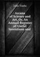 Arcana of Science and Art, Or, An Annual Register of Useful Inventions and ., John Timbs 