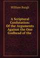 A Scriptural Confutation: Of the Arguments Against the One Godhead of the ., William Burgh 